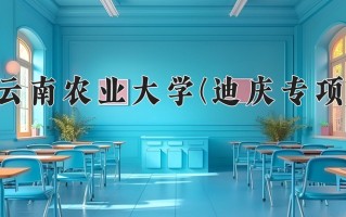 云南农业大学(迪庆专项)学费多少钱一年：3400-4500元/年（2025填报参考）