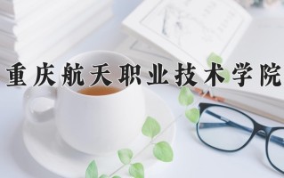 2025年重庆航天职业技术学院在河南计划招生人数（附学费及专业录取分)