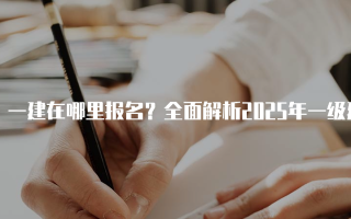 一建在哪里报名？全面解析2025年一级建造师报名流程