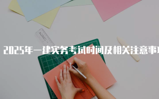2025年一建实务考试时间及相关注意事项