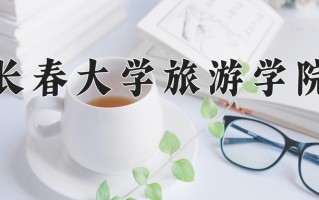 长春大学旅游学院王牌专业有哪些？附2025最新王牌专业排名一览表
