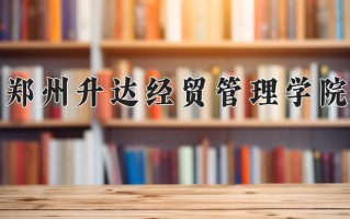2025年郑州升达经贸管理学院在四川计划招生人数（附学费及专业录取分)