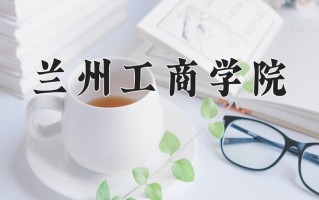 2025年兰州工商学院在河南计划招生人数（附学费及专业录取分)