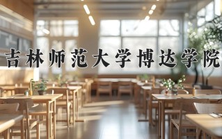 2025年吉林师范大学博达学院在四川计划招生人数（附学费及专业录取分)