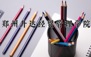 2025年郑州升达经贸管理学院在河南计划招生人数（附学费及专业录取分)