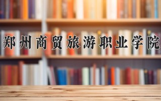 2025年郑州商贸旅游职业学院在河南计划招生人数（附学费及专业录取分)