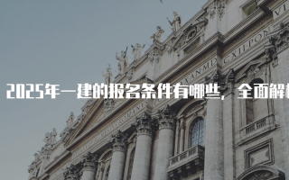 2025年一建的报名条件有哪些，全面解析一级建造师考试要求